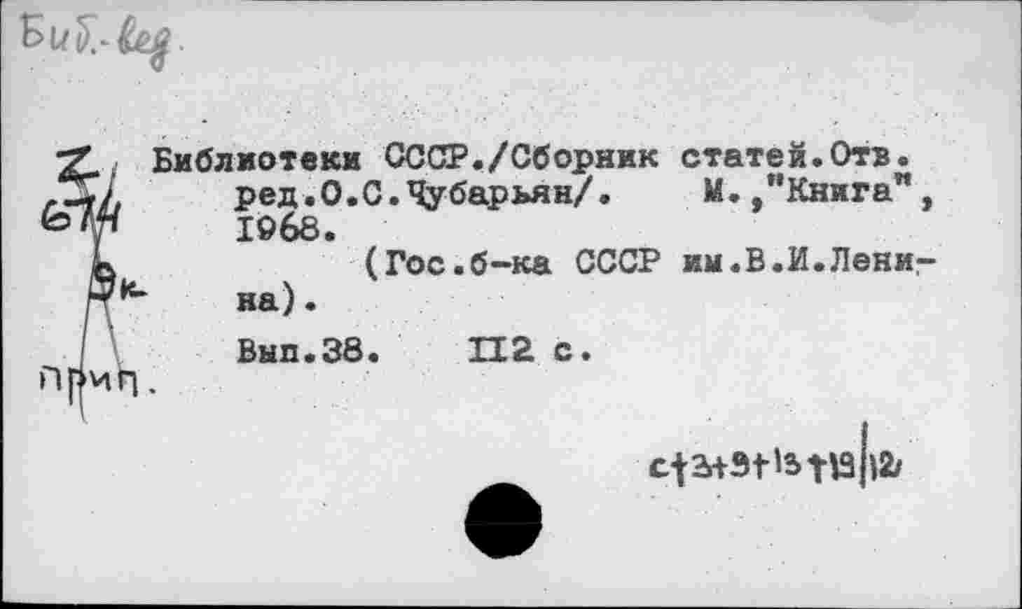 ﻿Библиотеки СССР./Сборник статей.Отв. ред.О.С.Чубарьян/. М./’Книга", 1968.
(Гос.б~ка СССР им.В.И.Лениг на).
Вып.38.	112 с.